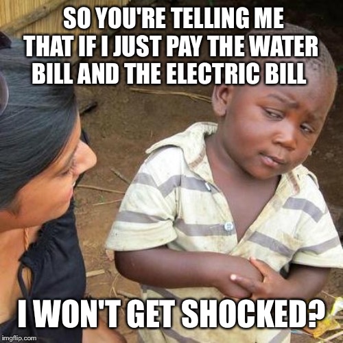 Third World Skeptical Kid Meme | SO YOU'RE TELLING ME THAT IF I JUST PAY THE WATER BILL AND THE ELECTRIC BILL; I WON'T GET SHOCKED? | image tagged in memes,third world skeptical kid | made w/ Imgflip meme maker