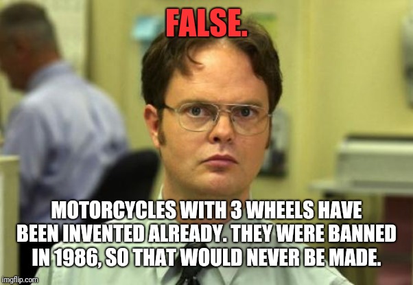 Dwight Schrute Meme | FALSE. MOTORCYCLES WITH 3 WHEELS HAVE BEEN INVENTED ALREADY. THEY WERE BANNED IN 1986, SO THAT WOULD NEVER BE MADE. | image tagged in memes,dwight schrute | made w/ Imgflip meme maker