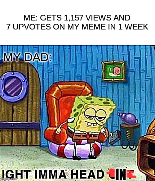 Spongebob Ight Imma Head Out Meme | ME: GETS 1,157 VIEWS AND 7 UPVOTES ON MY MEME IN 1 WEEK; MY DAD:; IN | image tagged in memes,spongebob ight imma head out | made w/ Imgflip meme maker