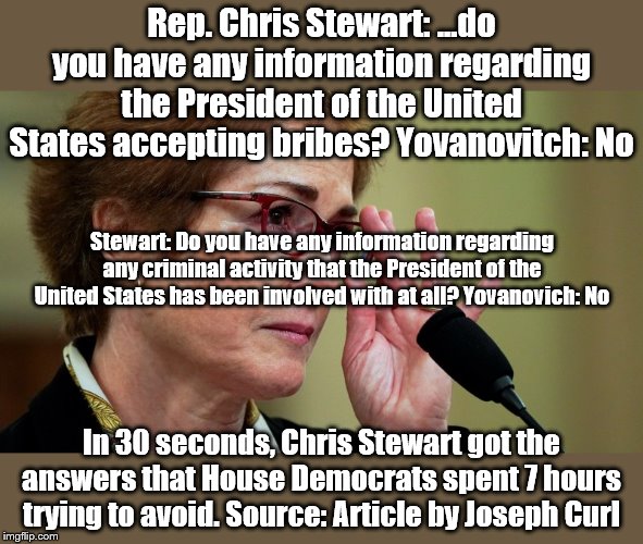 Source: article by Joseph Curl | Rep. Chris Stewart: ...do you have any information regarding the President of the United States accepting bribes? Yovanovitch: No; Stewart: Do you have any information regarding any criminal activity that the President of the United States has been involved with at all? Yovanovich: No; In 30 seconds, Chris Stewart got the answers that House Democrats spent 7 hours trying to avoid. Source: Article by Joseph Curl | image tagged in impeach trump,impeachment | made w/ Imgflip meme maker