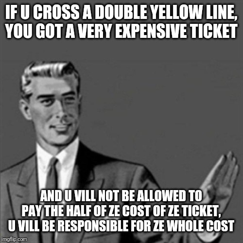 Correction guy | IF U CROSS A DOUBLE YELLOW LINE,
YOU GOT A VERY EXPENSIVE TICKET; AND U VILL NOT BE ALLOWED TO PAY THE HALF OF ZE COST OF ZE TICKET,
U VILL BE RESPONSIBLE FOR ZE WHOLE COST | image tagged in correction guy,memes,german accented memes,german accent memes,funny memes,funny | made w/ Imgflip meme maker