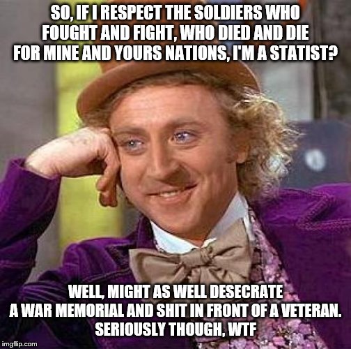 Creepy Condescending Wonka Meme | SO, IF I RESPECT THE SOLDIERS WHO FOUGHT AND FIGHT, WHO DIED AND DIE FOR MINE AND YOURS NATIONS, I'M A STATIST? WELL, MIGHT AS WELL DESECRAT | image tagged in memes,creepy condescending wonka | made w/ Imgflip meme maker