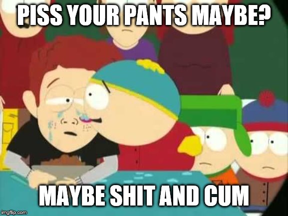 Cartman tears | PISS YOUR PANTS MAYBE? MAYBE SHIT AND CUM | image tagged in cartman tears | made w/ Imgflip meme maker