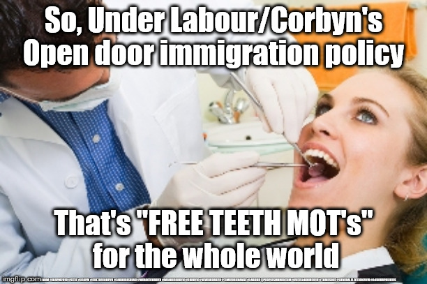 Labour/Corbyn - Open door immigration - free dental checks | So, Under Labour/Corbyn's Open door immigration policy; That's "FREE TEETH MOT's" 
for the whole world; #JC4PMNOW #JC4PM2019 #GTTO #JC4PM #CULTOFCORBYN #LABOURISDEAD #WEAINTCORBYN #WEARECORBYN #CORBYN #NEVERCORBYN #TIMEFORCHANGE #LABOUR @PEOPLESMOMENTUM #VOTELABOUR2019 #TORIESOUT #GENERALELECTION2019 #LABOURPOLICIES | image tagged in brexit election 2019,brexit boris corbyn farage swinson trump,jc4pmnow gtto jc4pm2019,cultofcorbyn,labourisdead | made w/ Imgflip meme maker
