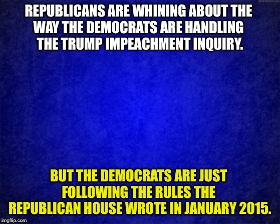 If Republicans don't like it, they only have themselves to blame. | REPUBLICANS ARE WHINING ABOUT THE 
WAY THE DEMOCRATS ARE HANDLING 
THE TRUMP IMPEACHMENT INQUIRY. BUT THE DEMOCRATS ARE JUST 
FOLLOWING THE RULES THE 
REPUBLICAN HOUSE WROTE IN JANUARY 2015. | image tagged in blue background | made w/ Imgflip meme maker