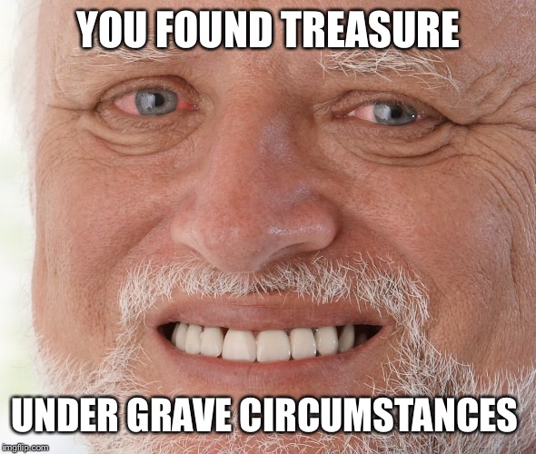 Hide the Pain Harold | YOU FOUND TREASURE UNDER GRAVE CIRCUMSTANCES | image tagged in hide the pain harold | made w/ Imgflip meme maker