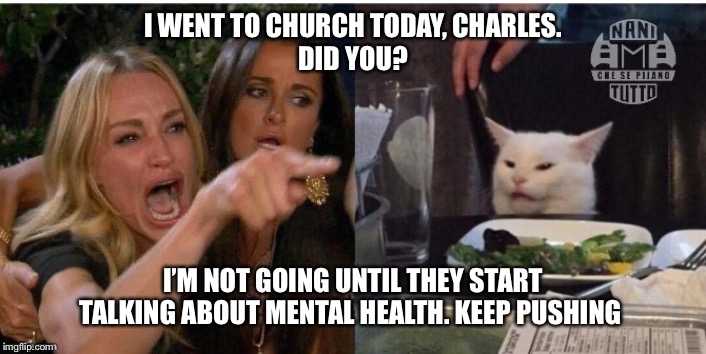 white cat table | I WENT TO CHURCH TODAY, CHARLES.
DID YOU? I’M NOT GOING UNTIL THEY START TALKING ABOUT MENTAL HEALTH. KEEP PUSHING | image tagged in white cat table | made w/ Imgflip meme maker