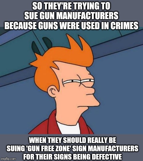 Futurama Fry |  SO THEY'RE TRYING TO SUE GUN MANUFACTURERS BECAUSE GUNS WERE USED IN CRIMES; WHEN THEY SHOULD REALLY BE SUING 'GUN FREE ZONE' SIGN MANUFACTURERS FOR THEIR SIGNS BEING DEFECTIVE | image tagged in memes,futurama fry | made w/ Imgflip meme maker