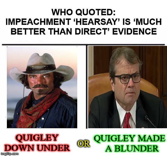 Which Quigley did a Squiggly? | WHO QUOTED:
IMPEACHMENT ‘HEARSAY’ IS ‘MUCH BETTER THAN DIRECT’ EVIDENCE; QUIGLEY DOWN UNDER; QUIGLEY MADE   A BLUNDER; OR | image tagged in memes,famous quotes,one does not simply,what did you say,donald trump,adam schiff | made w/ Imgflip meme maker