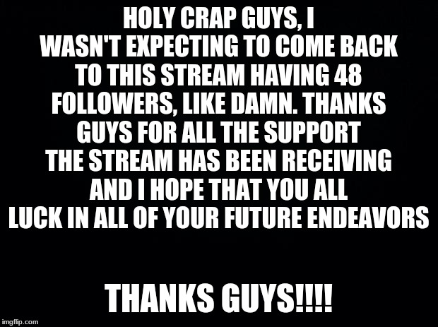 Black background | HOLY CRAP GUYS, I WASN'T EXPECTING TO COME BACK TO THIS STREAM HAVING 48 FOLLOWERS, LIKE DAMN. THANKS GUYS FOR ALL THE SUPPORT THE STREAM HAS BEEN RECEIVING AND I HOPE THAT YOU ALL LUCK IN ALL OF YOUR FUTURE ENDEAVORS; THANKS GUYS!!!! | image tagged in black background | made w/ Imgflip meme maker