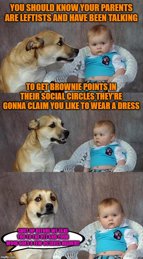 And the government allows this? | YOU SHOULD KNOW YOUR PARENTS ARE LEFTISTS AND HAVE BEEN TALKING; TO GET BROWNIE POINTS IN THEIR SOCIAL CIRCLES THEY'RE GONNA CLAIM YOU LIKE TO WEAR A DRESS; SHUT UP BEFORE WE TAKE YOU TO THE VET AND YOUR WOOF GOES A FEW OCTAVES HIGHER!! | image tagged in memes,dad joke dog,transgender,gender identity,leftists,fads | made w/ Imgflip meme maker