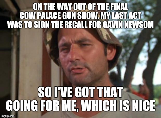 So I Got That Goin For Me Which Is Nice Meme | ON THE WAY OUT OF THE FINAL COW PALACE GUN SHOW, MY LAST ACT WAS TO SIGN THE RECALL FOR GAVIN NEWSOM; SO I'VE GOT THAT GOING FOR ME, WHICH IS NICE | image tagged in memes,so i got that goin for me which is nice | made w/ Imgflip meme maker