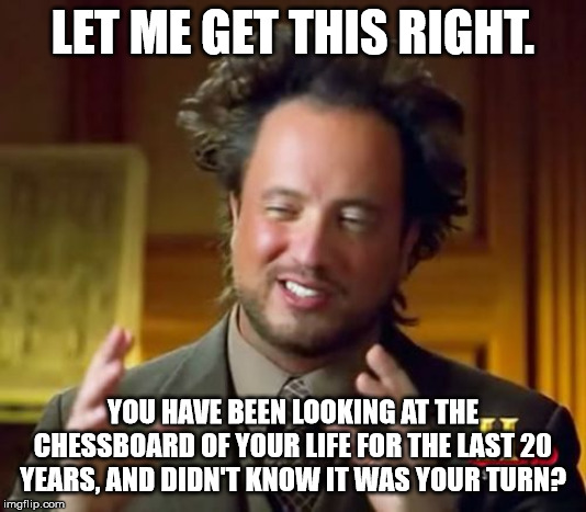 Ancient Aliens | LET ME GET THIS RIGHT. YOU HAVE BEEN LOOKING AT THE CHESSBOARD OF YOUR LIFE FOR THE LAST 20 YEARS, AND DIDN'T KNOW IT WAS YOUR TURN? | image tagged in memes,ancient aliens | made w/ Imgflip meme maker