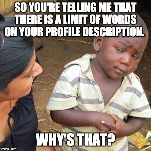 Third World Skeptical Kid Meme | SO YOU'RE TELLING ME THAT THERE IS A LIMIT OF WORDS ON YOUR PROFILE DESCRIPTION. WHY'S THAT? | image tagged in memes,third world skeptical kid | made w/ Imgflip meme maker