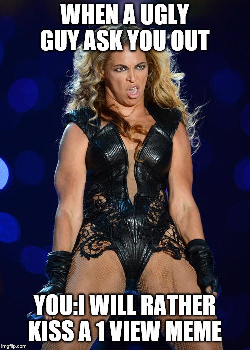 Ermahgerd Beyonce | WHEN A UGLY GUY ASK YOU OUT; YOU:I WILL RATHER KISS A 1 VIEW MEME | image tagged in memes,ermahgerd beyonce,funny memes,craziness_all_the_way,ultrasound | made w/ Imgflip meme maker