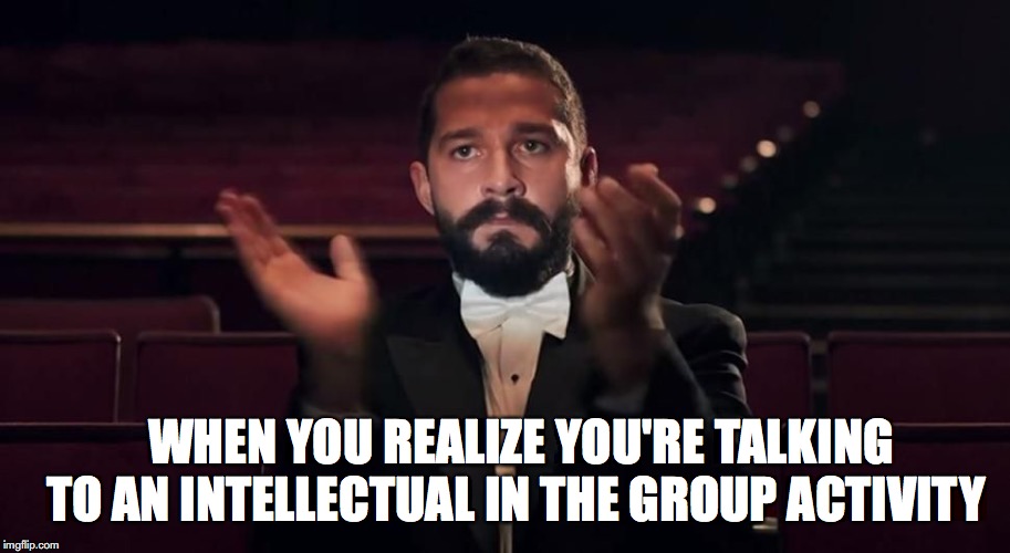 Shia Labeouf | WHEN YOU REALIZE YOU'RE TALKING TO AN INTELLECTUAL IN THE GROUP ACTIVITY | image tagged in shia labeouf | made w/ Imgflip meme maker
