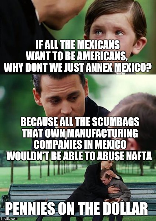Finding Neverland | IF ALL THE MEXICANS WANT TO BE AMERICANS,  WHY DONT WE JUST ANNEX MEXICO? BECAUSE ALL THE SCUMBAGS THAT OWN MANUFACTURING COMPANIES IN MEXICO WOULDN'T BE ABLE TO ABUSE NAFTA; PENNIES ON THE DOLLAR | image tagged in memes,finding neverland | made w/ Imgflip meme maker
