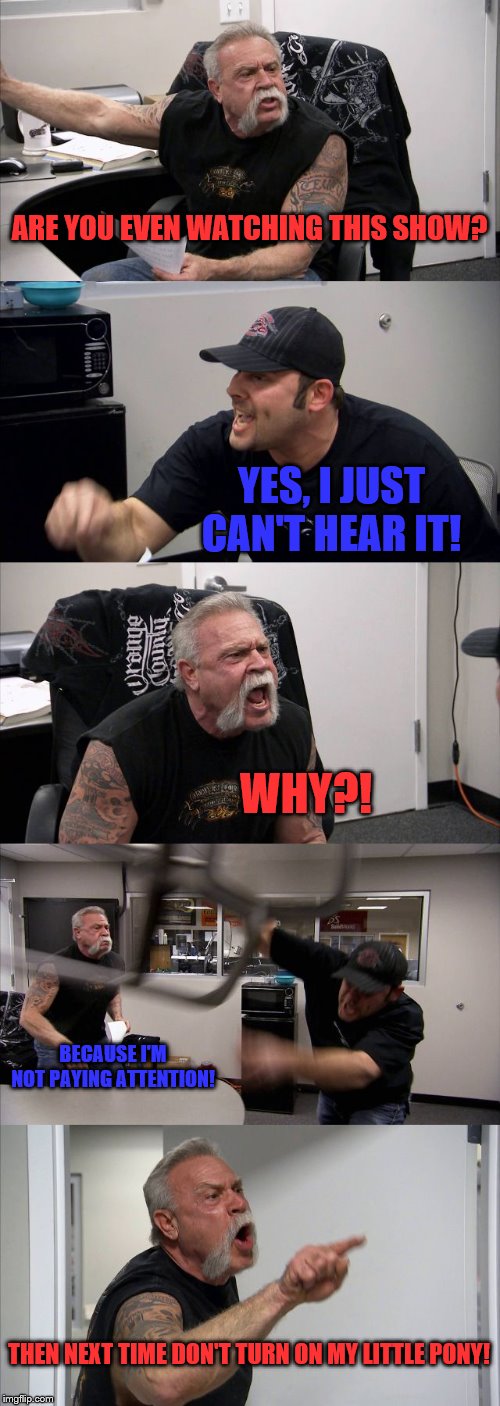 American Chopper Argument | ARE YOU EVEN WATCHING THIS SHOW? YES, I JUST CAN'T HEAR IT! WHY?! BECAUSE I'M NOT PAYING ATTENTION! THEN NEXT TIME DON'T TURN ON MY LITTLE PONY! | image tagged in memes,american chopper argument | made w/ Imgflip meme maker