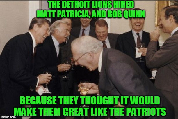 The New England Patriots front office | THE DETROIT LIONS HIRED MATT PATRICIA, AND BOB QUINN; BECAUSE THEY THOUGHT IT WOULD MAKE THEM GREAT LIKE THE PATRIOTS | image tagged in new england patriots,detroit lions,tom brady,the patriots | made w/ Imgflip meme maker
