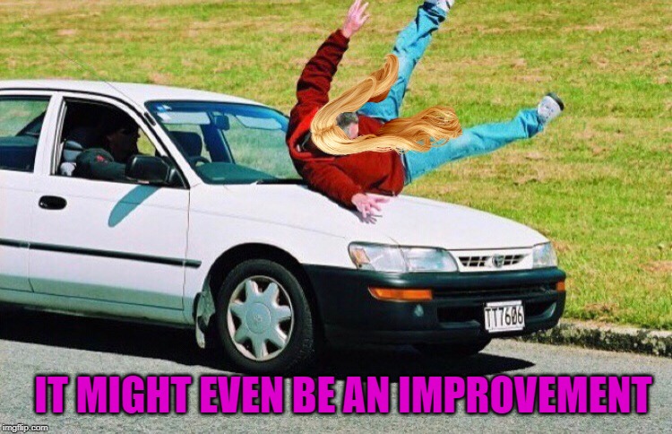 Guy run over by car | IT MIGHT EVEN BE AN IMPROVEMENT | image tagged in guy run over by car | made w/ Imgflip meme maker