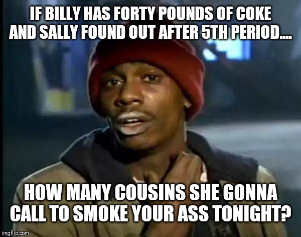 Y'all Got Any More Of That Meme | IF BILLY HAS FORTY POUNDS OF COKE AND SALLY FOUND OUT AFTER 5TH PERIOD.... HOW MANY COUSINS SHE GONNA CALL TO SMOKE YOUR ASS TONIGHT? | image tagged in memes,y'all got any more of that | made w/ Imgflip meme maker