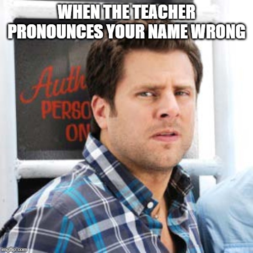 every time | WHEN THE TEACHER PRONOUNCES YOUR NAME WRONG | image tagged in memes | made w/ Imgflip meme maker