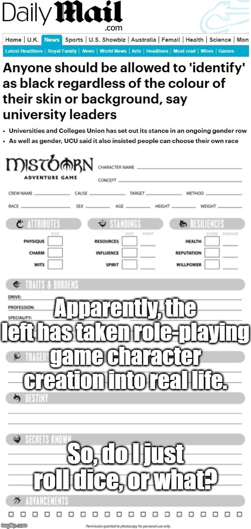 I identify as an 8-foot-tall, 22-year-old, transgender, lesbian, half-orc, necromancer. | Apparently, the left has taken role-playing game character creation into real life. So, do I just roll dice, or what? | image tagged in alphabet,people,libtards,cultural marxism,white genocide,globalists | made w/ Imgflip meme maker