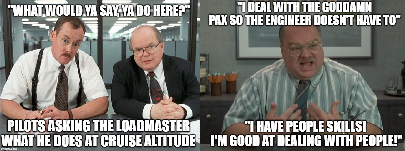 "I DEAL WITH THE GODDAMN PAX SO THE ENGINEER DOESN'T HAVE TO"; "WHAT WOULD YA SAY, YA DO HERE?"; PILOTS ASKING THE LOADMASTER WHAT HE DOES AT CRUISE ALTITUDE; "I HAVE PEOPLE SKILLS!  I'M GOOD AT DEALING WITH PEOPLE!" | image tagged in office space bobs | made w/ Imgflip meme maker