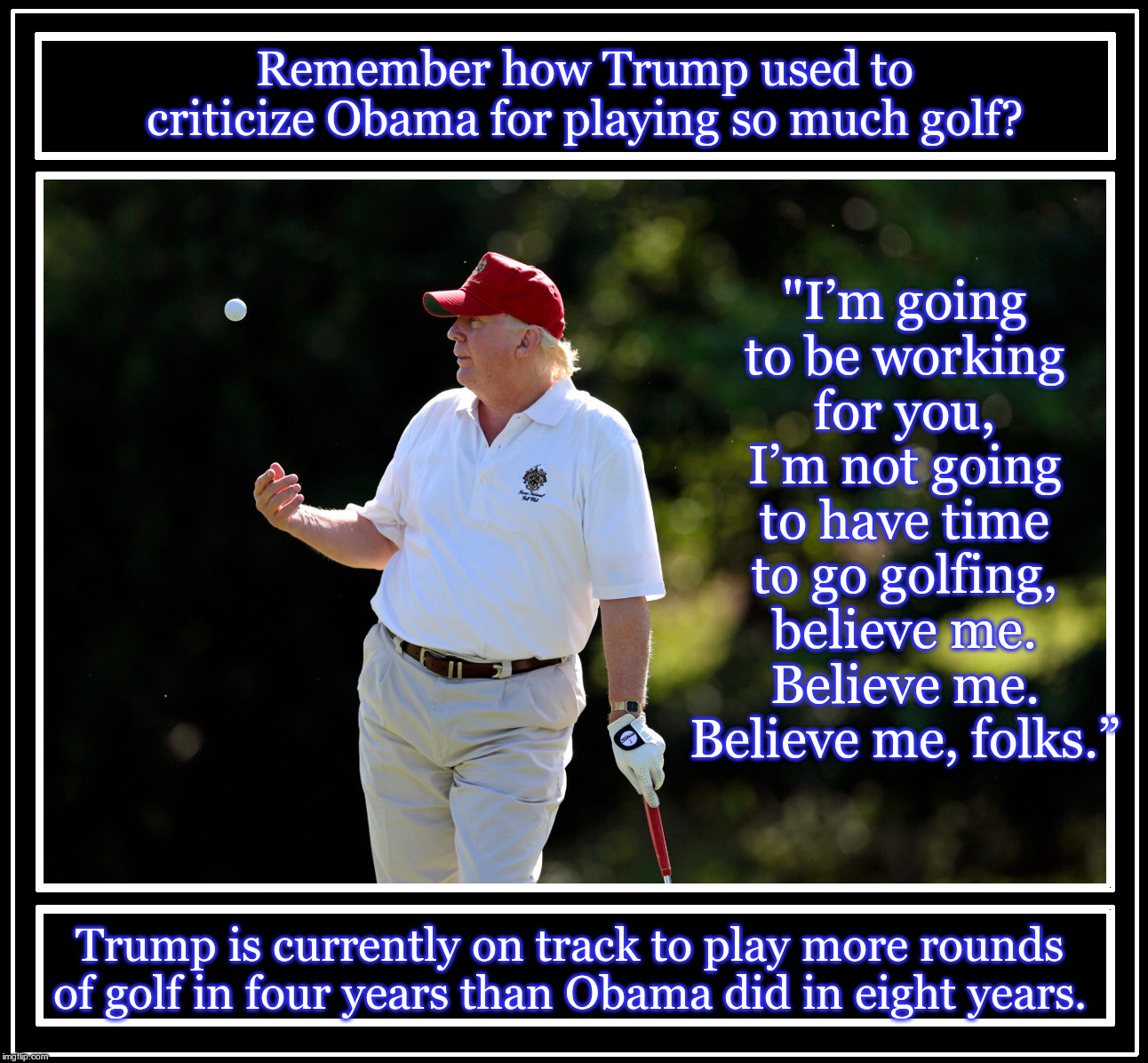 Donald Trump flat out lied to us about how hard he was going to be working for us as President. | Remember how Trump used to criticize Obama for playing so much golf? "I’m going to be working for you, I’m not going to have time to go golfing, believe me. Believe me. Believe me, folks.”; Trump is currently on track to play more rounds of golf in four years than Obama did in eight years. | image tagged in president donaldtrump tossing golf ball,trump,golf,trump liar,liar,hypocrite | made w/ Imgflip meme maker
