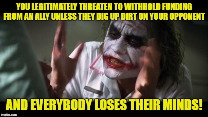 Joker- Trump | YOU LEGITIMATELY THREATEN TO WITHHOLD FUNDING FROM AN ALLY UNLESS THEY DIG UP DIRT ON YOUR OPPONENT; AND EVERYBODY LOSES THEIR MINDS! | image tagged in and everybody loses their minds,ukraine,donald trump approves,donald trump,joker | made w/ Imgflip meme maker