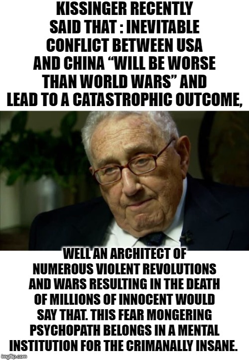To the youngest imgflip users, take some time to learn about this guy if you dont know something already. | KISSINGER RECENTLY SAID THAT : INEVITABLE CONFLICT BETWEEN USA AND CHINA “WILL BE WORSE THAN WORLD WARS” AND LEAD TO A CATASTROPHIC OUTCOME, WELL AN ARCHITECT OF NUMEROUS VIOLENT REVOLUTIONS AND WARS RESULTING IN THE DEATH OF MILLIONS OF INNOCENT WOULD SAY THAT. THIS FEAR MONGERING PSYCHOPATH BELONGS IN A MENTAL INSTITUTION FOR THE CRIMANALLY INSANE. | image tagged in blank white template,kissinger,psychopath | made w/ Imgflip meme maker