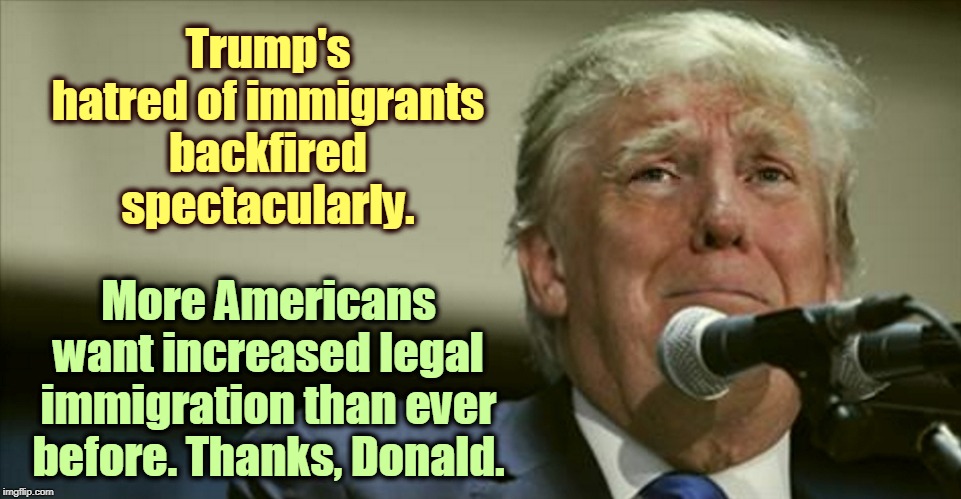 Nicely done, fella. | Trump's hatred of immigrants backfired spectacularly. More Americans want increased legal immigration than ever before. Thanks, Donald. | image tagged in trump tears at the microphone,trump,immigrant,immigration | made w/ Imgflip meme maker