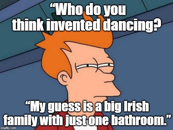 Dance inventor | “Who do you think invented dancing? “My guess is a big Irish family with just one bathroom.” | image tagged in memes,futurama fry | made w/ Imgflip meme maker