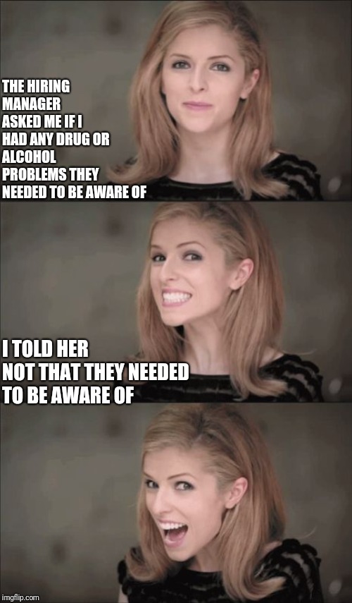 Bad pun Anna interview | THE HIRING MANAGER ASKED ME IF I HAD ANY DRUG OR ALCOHOL PROBLEMS THEY NEEDED TO BE AWARE OF; I TOLD HER 
NOT THAT THEY NEEDED
TO BE AWARE OF | image tagged in bad pun anna kendrick,job interview,interview,job,working,drugs | made w/ Imgflip meme maker