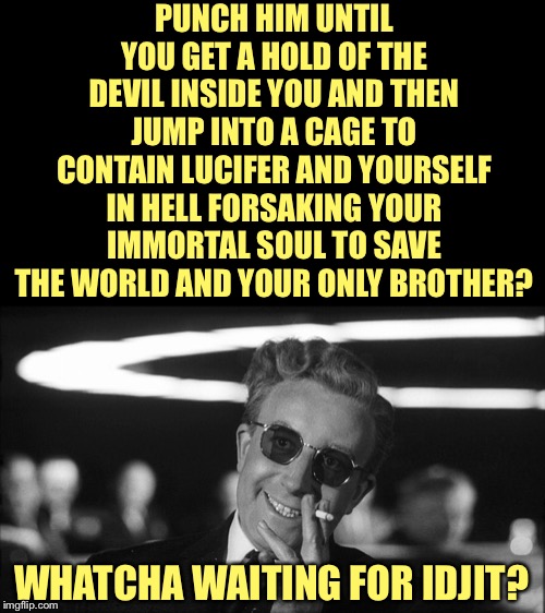 Doctor Strangelove says... | PUNCH HIM UNTIL YOU GET A HOLD OF THE DEVIL INSIDE YOU AND THEN JUMP INTO A CAGE TO CONTAIN LUCIFER AND YOURSELF IN HELL FORSAKING YOUR IMMO | image tagged in doctor strangelove says | made w/ Imgflip meme maker