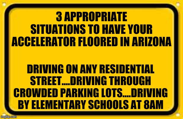 Picking on AZ drivers | 3 APPROPRIATE SITUATIONS TO HAVE YOUR ACCELERATOR FLOORED IN ARIZONA; DRIVING ON ANY RESIDENTIAL STREET....DRIVING THROUGH CROWDED PARKING LOTS....DRIVING BY ELEMENTARY SCHOOLS AT 8AM | image tagged in memes,blank yellow sign | made w/ Imgflip meme maker