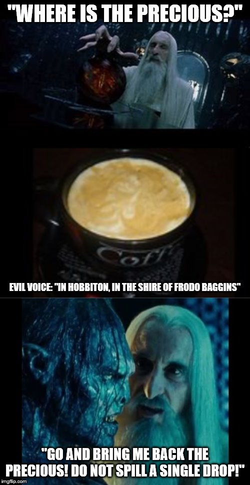 The Precious | "WHERE IS THE PRECIOUS?"; EVIL VOICE: "IN HOBBITON, IN THE SHIRE OF FRODO BAGGINS"; "GO AND BRING ME BACK THE PRECIOUS! DO NOT SPILL A SINGLE DROP!" | image tagged in lotr,coffee | made w/ Imgflip meme maker