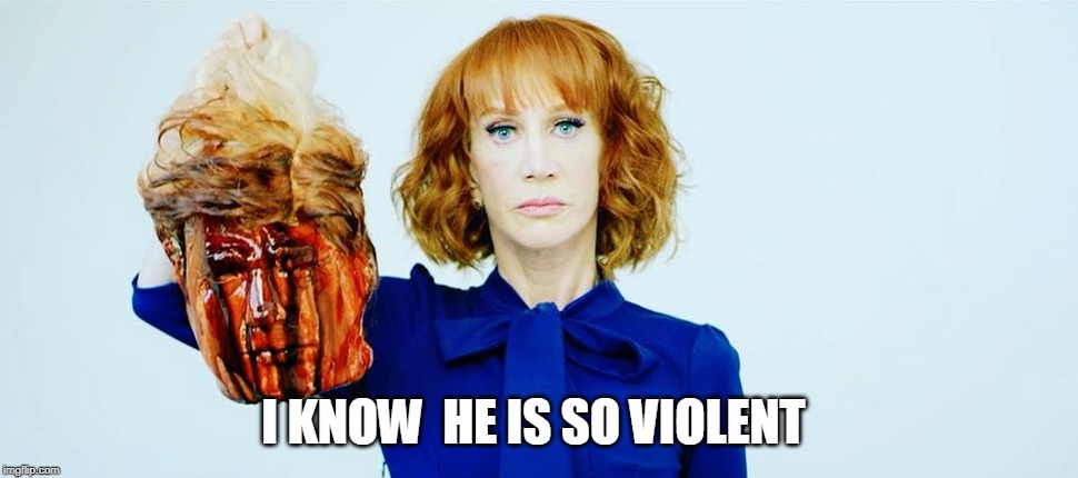 Trump Head Kathy Griffin | I KNOW  HE IS SO VIOLENT | image tagged in trump head kathy griffin | made w/ Imgflip meme maker
