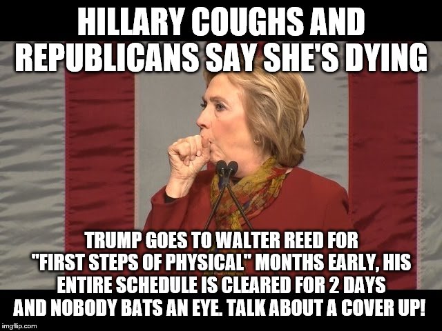 hillary cough | HILLARY COUGHS AND REPUBLICANS SAY SHE'S DYING; TRUMP GOES TO WALTER REED FOR "FIRST STEPS OF PHYSICAL" MONTHS EARLY, HIS ENTIRE SCHEDULE IS CLEARED FOR 2 DAYS AND NOBODY BATS AN EYE. TALK ABOUT A COVER UP! | image tagged in hillary cough | made w/ Imgflip meme maker