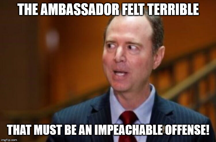 Adam Schiff | THE AMBASSADOR FELT TERRIBLE; THAT MUST BE AN IMPEACHABLE OFFENSE! | image tagged in adam schiff | made w/ Imgflip meme maker