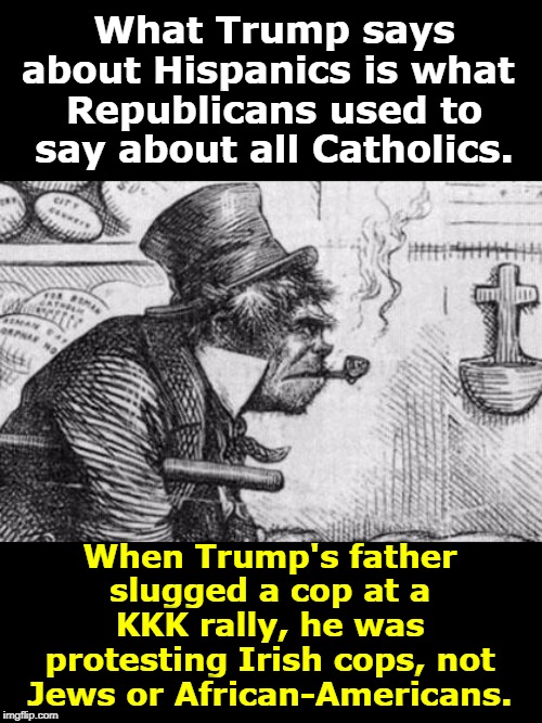 Republicans are old hands at race-baiting. Fred Trump got violent over Irish Catholic cops arresting good Protestant citizens. | What Trump says about Hispanics is what 
Republicans used to say about all Catholics. When Trump's father slugged a cop at a KKK rally, he was protesting Irish cops, not Jews or African-Americans. | image tagged in trump,racist,kkk,catholic,jews,african americans | made w/ Imgflip meme maker