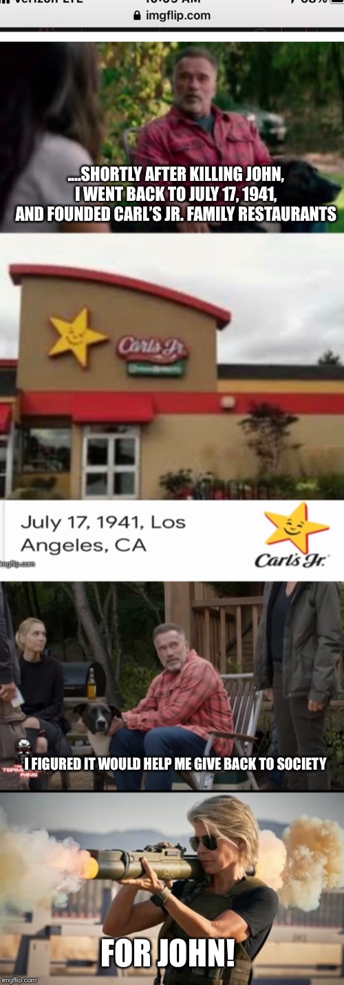 For John | ....SHORTLY AFTER KILLING JOHN, I WENT BACK TO JULY 17, 1941, AND FOUNDED CARL’S JR. FAMILY RESTAURANTS; I FIGURED IT WOULD HELP ME GIVE BACK TO SOCIETY; FOR JOHN! | image tagged in terminator,carl,sarah connor | made w/ Imgflip meme maker