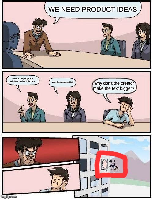 Boardroom Meeting Suggestion | WE NEED PRODUCT IDEAS; why don't we just got and sell those 1 million dollar parts; thrrhhfuochoonoeccojijcijr; why don't the creator make the text bigger?! | image tagged in memes,boardroom meeting suggestion | made w/ Imgflip meme maker