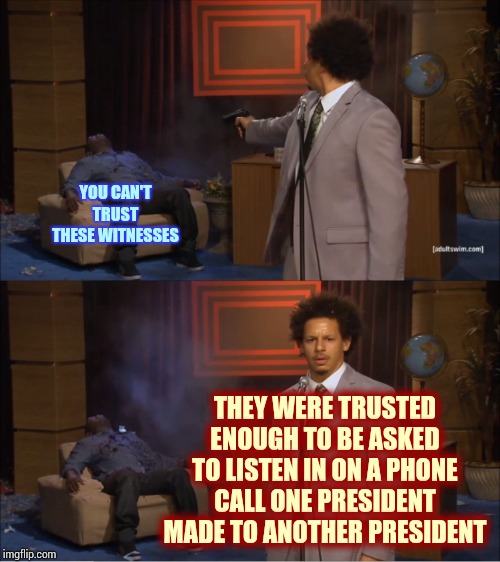 Trump Said He Knew People Were Listening, On Both Sides, To Such An Important Call.  He Trusted Them Then. | YOU CAN'T TRUST THESE WITNESSES; THEY WERE TRUSTED ENOUGH TO BE ASKED TO LISTEN IN ON A PHONE CALL ONE PRESIDENT MADE TO ANOTHER PRESIDENT | image tagged in memes,who killed hannibal,witnesses,liar in chief,trump lies,trump unfit unqualified dangerous | made w/ Imgflip meme maker
