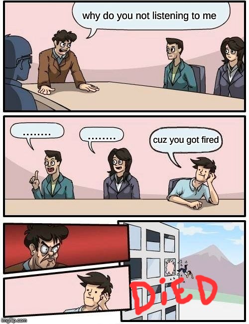 Boardroom Meeting Suggestion | why do you not listening to me; ........ ........ cuz you got fired | image tagged in memes,boardroom meeting suggestion | made w/ Imgflip meme maker