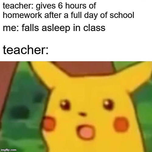 Surprised Pikachu | teacher: gives 6 hours of homework after a full day of school; me: falls asleep in class; teacher: | image tagged in memes,surprised pikachu,dank memes | made w/ Imgflip meme maker