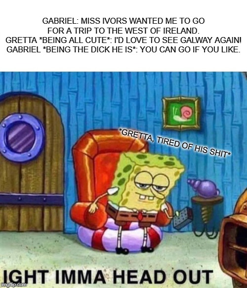 Spongebob Ight Imma Head Out Meme | GABRIEL: MISS IVORS WANTED ME TO GO FOR A TRIP TO THE WEST OF IRELAND.
GRETTA *BEING ALL CUTE*: I'D LOVE TO SEE GALWAY AGAIN!
GABRIEL *BEING THE DICK HE IS*: YOU CAN GO IF YOU LIKE. *GRETTA, TIRED OF HIS SHIT* | image tagged in memes,spongebob ight imma head out | made w/ Imgflip meme maker