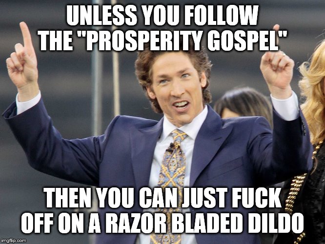 Joel Olsteen | UNLESS YOU FOLLOW THE "PROSPERITY GOSPEL" THEN YOU CAN JUST F**K OFF ON A RAZOR BLADED D**DO | image tagged in joel olsteen | made w/ Imgflip meme maker