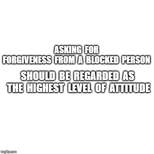 Blank Transparent Square Meme | ASKING  FOR  FORGIVENESS  FROM  A  BLOCKED  PERSON; SHOULD  BE  REGARDED  AS  THE  HIGHEST  LEVEL  OF  ATTITUDE | image tagged in memes,blank transparent square | made w/ Imgflip meme maker