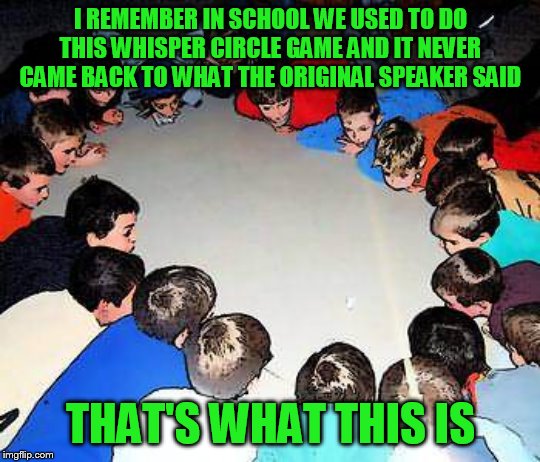 I REMEMBER IN SCHOOL WE USED TO DO THIS WHISPER CIRCLE GAME AND IT NEVER CAME BACK TO WHAT THE ORIGINAL SPEAKER SAID THAT'S WHAT THIS IS | made w/ Imgflip meme maker